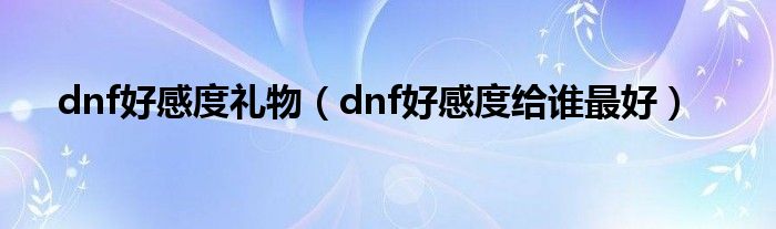dnf好感度礼物（dnf好感度给谁最好）
