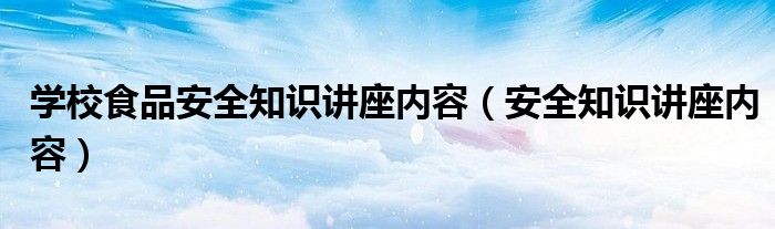 学校食品安全知识讲座内容（安全知识讲座内容）