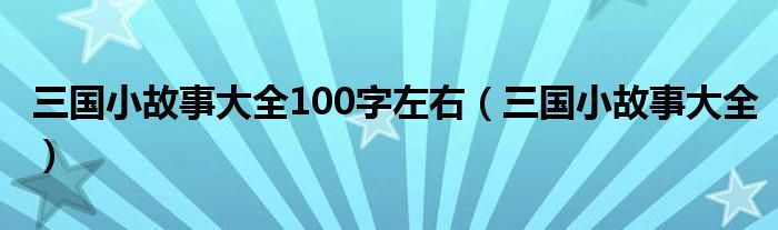 三国小故事大全100字左右（三国小故事大全）