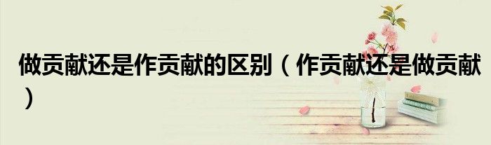 做贡献还是作贡献的区别（作贡献还是做贡献）