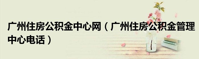 广州住房公积金中心网（广州住房公积金管理中心电话）