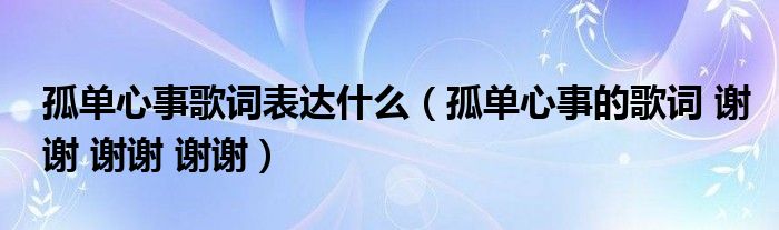 孤单心事歌词表达什么（孤单心事的歌词 谢谢 谢谢 谢谢）
