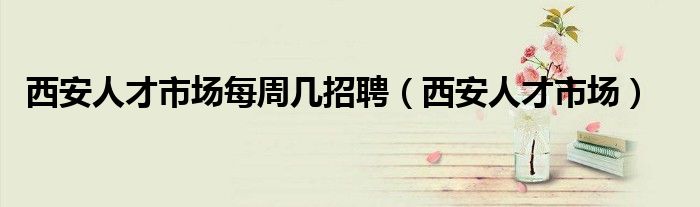 西安人才市场每周几招聘（西安人才市场）