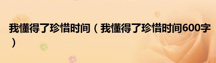 我懂得了珍惜时间（我懂得了珍惜时间600字）