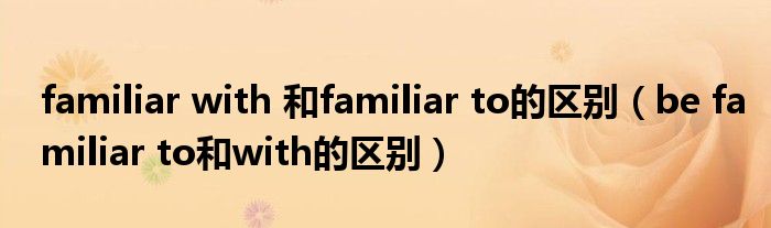 familiar with 和familiar to的区别（be familiar to和with的区别）