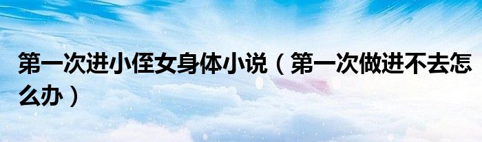 第一次进小侄女身体小说（第一次做进不去怎么办）