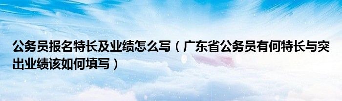 公务员报名特长及业绩怎么写（广东省公务员有何特长与突出业绩该如何填写）