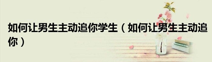 如何让男生主动追你学生（如何让男生主动追你）