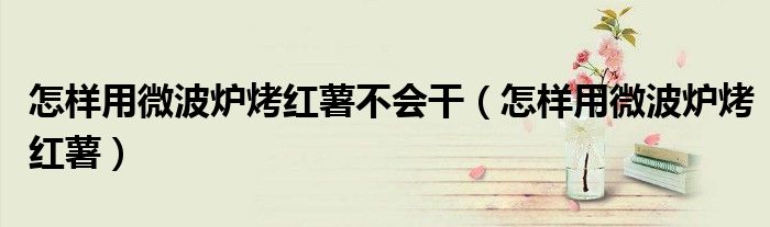 怎样用微波炉烤红薯不会干（怎样用微波炉烤红薯）