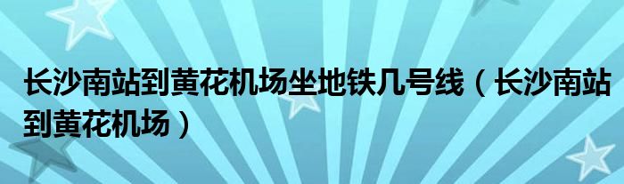 长沙南站到黄花机场坐地铁几号线（长沙南站到黄花机场）