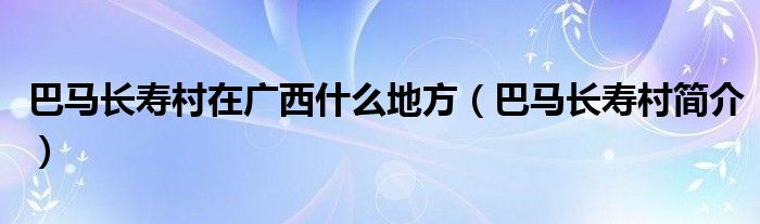 巴马长寿村在广西什么地方（巴马长寿村简介）