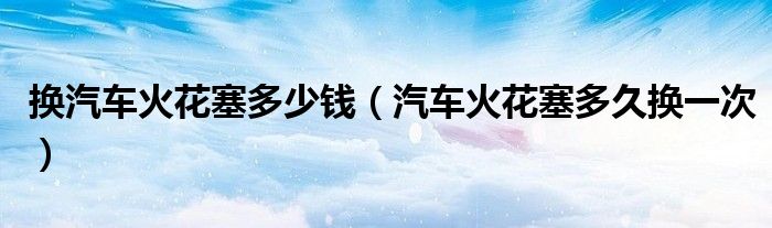 换汽车火花塞多少钱（汽车火花塞多久换一次）