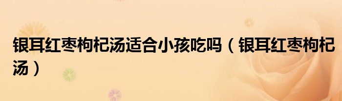 银耳红枣枸杞汤适合小孩吃吗（银耳红枣枸杞汤）