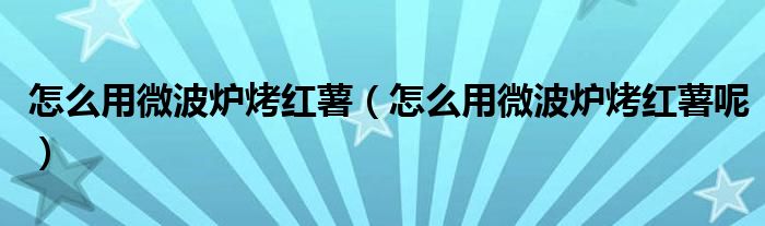 怎么用微波炉烤红薯（怎么用微波炉烤红薯呢）