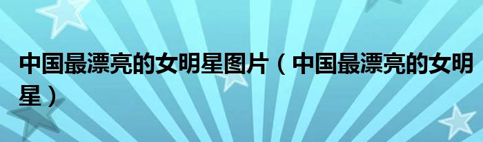 中国最漂亮的女明星图片（中国最漂亮的女明星）