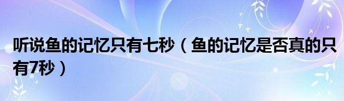 听说鱼的记忆只有七秒（鱼的记忆是否真的只有7秒）