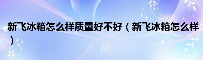 新飞冰箱怎么样质量好不好（新飞冰箱怎么样）