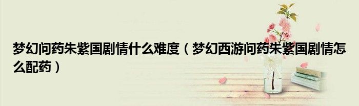 梦幻问药朱紫国剧情什么难度（梦幻西游问药朱紫国剧情怎么配药）