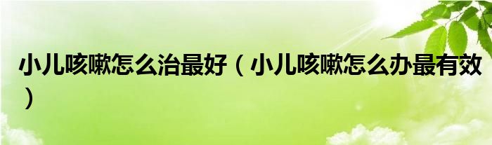 小儿咳嗽怎么治最好（小儿咳嗽怎么办最有效）