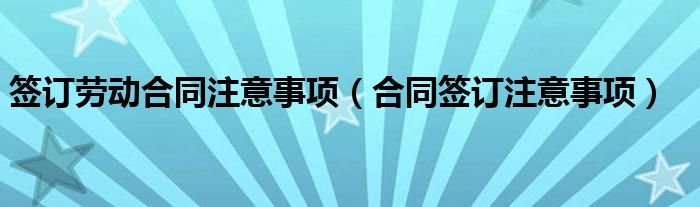 签订劳动合同注意事项（合同签订注意事项）