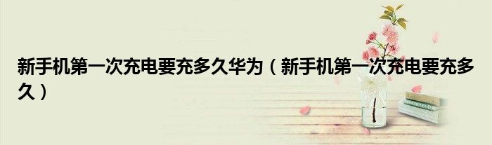 新手机第一次充电要充多久华为（新手机第一次充电要充多久）