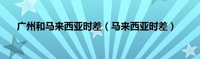 广州和马来西亚时差（马来西亚时差）