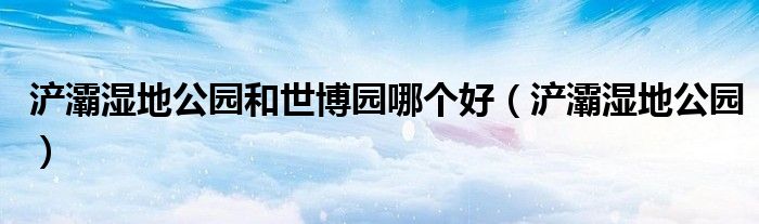 浐灞湿地公园和世博园哪个好（浐灞湿地公园）