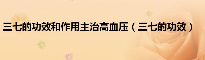 三七的功效和作用主治高血压（三七的功效）