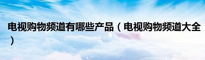 电视购物频道有哪些产品（电视购物频道大全）