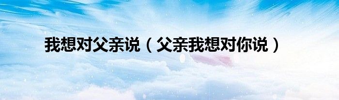 我想对父亲说（父亲我想对你说）