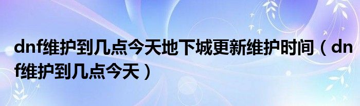 dnf维护到几点今天地下城更新维护时间（dnf维护到几点今天）