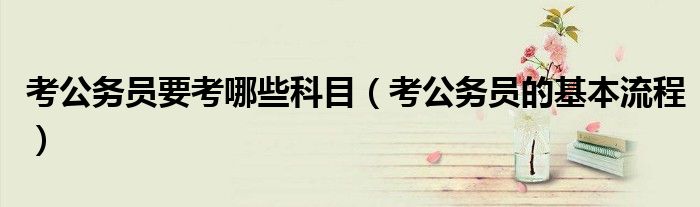 考公务员要考哪些科目（考公务员的基本流程）