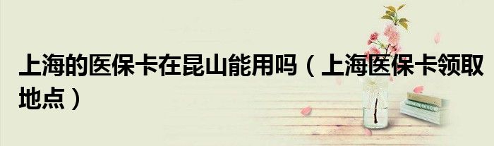 上海的医保卡在昆山能用吗（上海医保卡领取地点）