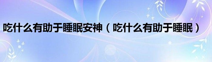 吃什么有助于睡眠安神（吃什么有助于睡眠）