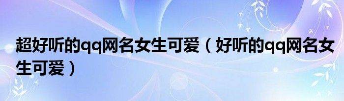 超好听的qq网名女生可爱（好听的qq网名女生可爱）