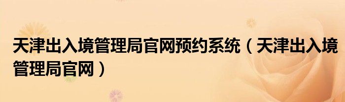 天津出入境管理局官网预约系统（天津出入境管理局官网）