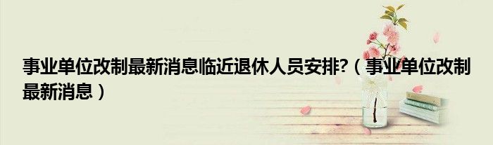 事业单位改制最新消息临近退休人员安排?（事业单位改制最新消息）