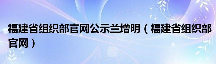 福建省组织部官网公示兰增明（福建省组织部官网）