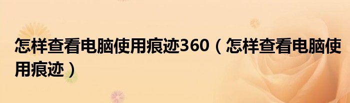 怎样查看电脑使用痕迹360（怎样查看电脑使用痕迹）