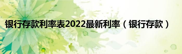 银行存款利率表2022最新利率（银行存款）