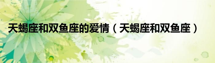 天蝎座和双鱼座的爱情（天蝎座和双鱼座）
