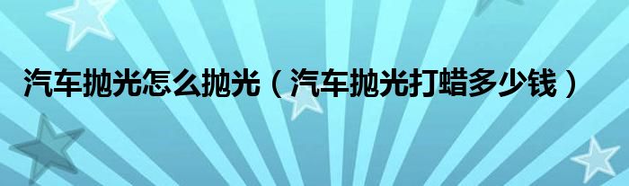 汽车抛光怎么抛光（汽车抛光打蜡多少钱）