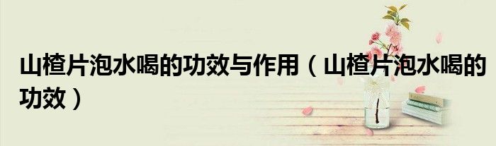 山楂片泡水喝的功效与作用（山楂片泡水喝的功效）