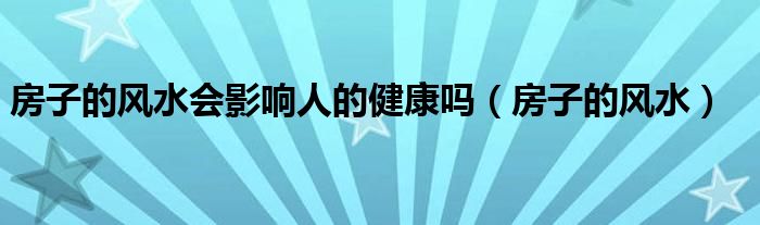 房子的风水会影响人的健康吗（房子的风水）