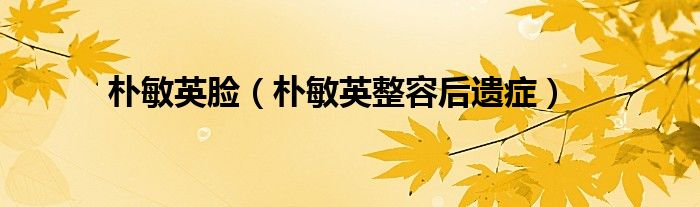 朴敏英脸（朴敏英整容后遗症）