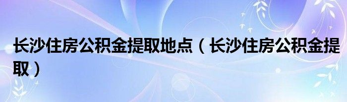 长沙住房公积金提取地点（长沙住房公积金提取）