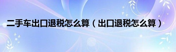 二手车出口退税怎么算（出口退税怎么算）