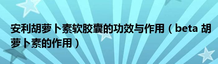 安利胡萝卜素软胶囊的功效与作用（beta 胡萝卜素的作用）