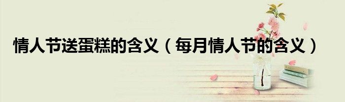 情人节送蛋糕的含义（每月情人节的含义）