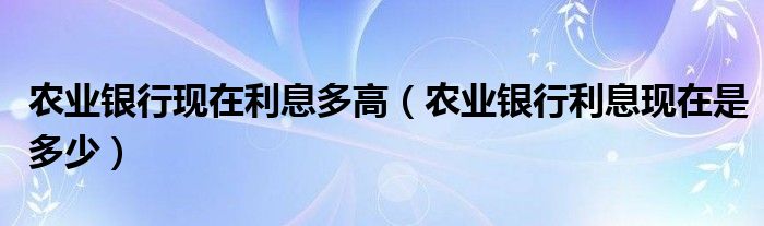 农业银行现在利息多高（农业银行利息现在是多少）